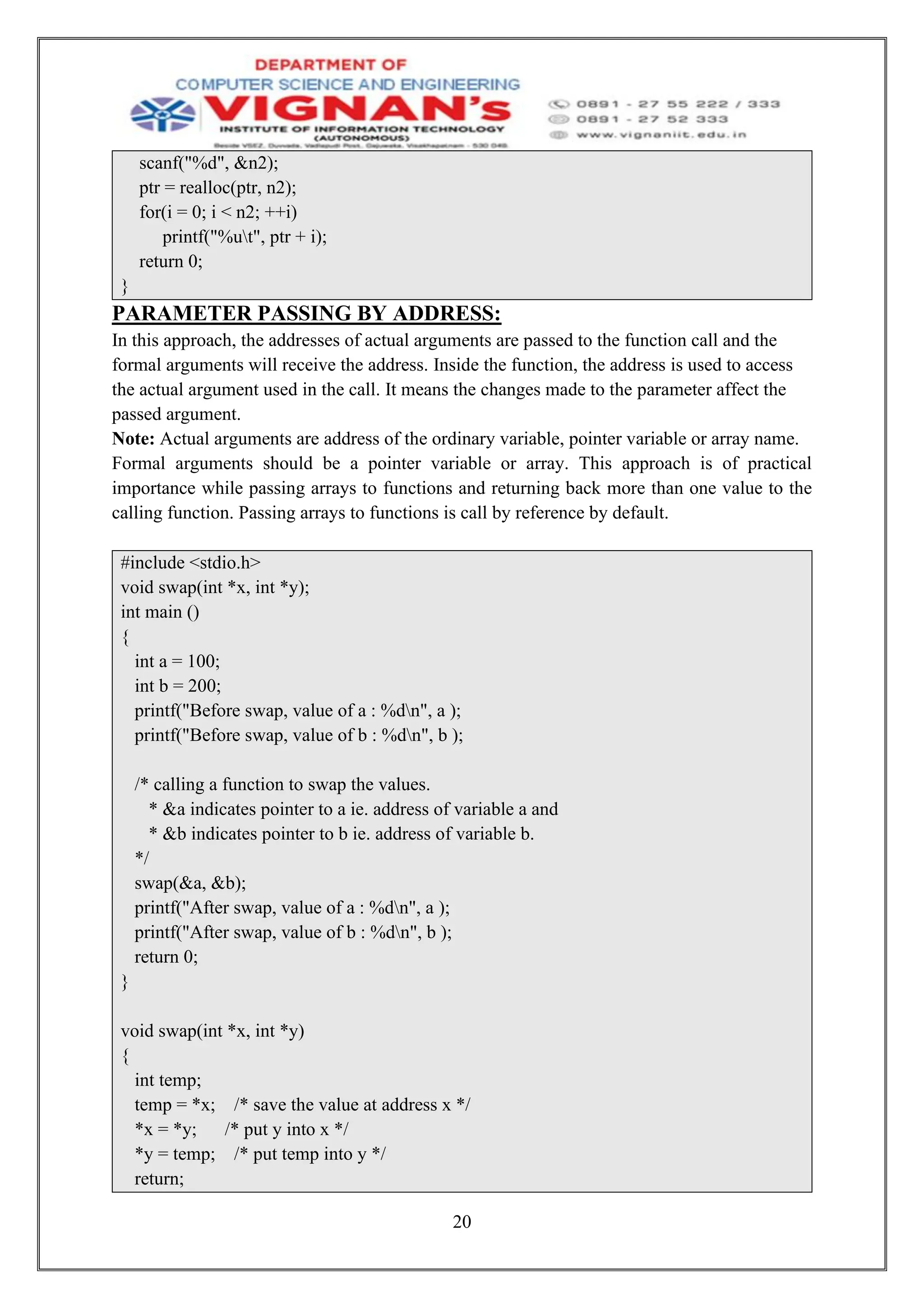 20
scanf("%d", &n2);
ptr = realloc(ptr, n2);
for(i = 0; i < n2; ++i)
printf("%ut", ptr + i);
return 0;
}
PARAMETER PASSING BY ADDRESS:
In this approach, the addresses of actual arguments are passed to the function call and the
formal arguments will receive the address. Inside the function, the address is used to access
the actual argument used in the call. It means the changes made to the parameter affect the
passed argument.
Note: Actual arguments are address of the ordinary variable, pointer variable or array name.
Formal arguments should be a pointer variable or array. This approach is of practical
importance while passing arrays to functions and returning back more than one value to the
calling function. Passing arrays to functions is call by reference by default.
#include <stdio.h>
void swap(int *x, int *y);
int main ()
{
int a = 100;
int b = 200;
printf("Before swap, value of a : %dn", a );
printf("Before swap, value of b : %dn", b );
/* calling a function to swap the values.
* &a indicates pointer to a ie. address of variable a and
* &b indicates pointer to b ie. address of variable b.
*/
swap(&a, &b);
printf("After swap, value of a : %dn", a );
printf("After swap, value of b : %dn", b );
return 0;
}
void swap(int *x, int *y)
{
int temp;
temp = *x; /* save the value at address x */
*x = *y; /* put y into x */
*y = temp; /* put temp into y */
return;
 