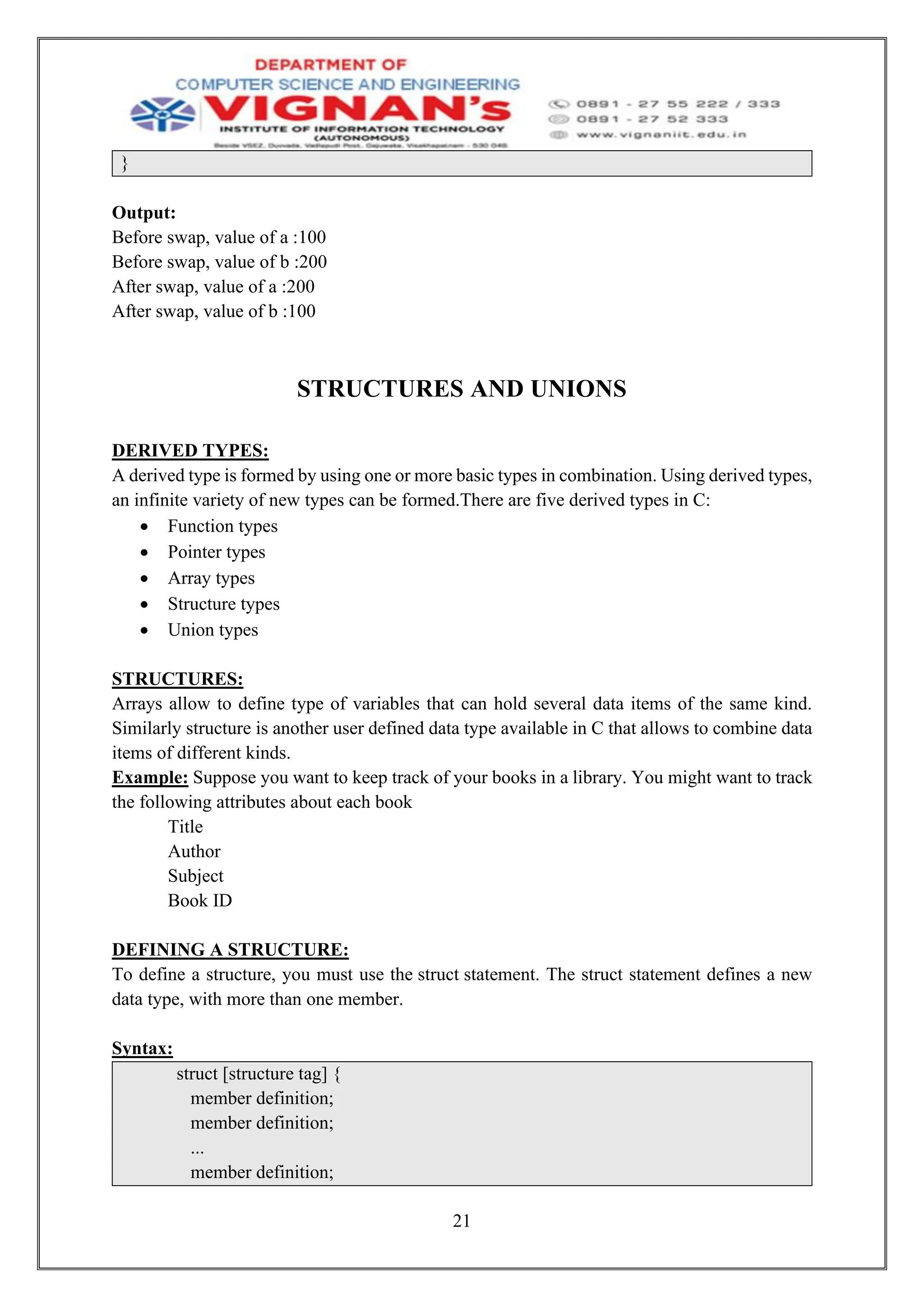21
}
Output:
Before swap, value of a :100
Before swap, value of b :200
After swap, value of a :200
After swap, value of b :100
STRUCTURES AND UNIONS
DERIVED TYPES:
A derived type is formed by using one or more basic types in combination. Using derived types,
an infinite variety of new types can be formed.There are five derived types in C:
• Function types
• Pointer types
• Array types
• Structure types
• Union types
STRUCTURES:
Arrays allow to define type of variables that can hold several data items of the same kind.
Similarly structure is another user defined data type available in C that allows to combine data
items of different kinds.
Example: Suppose you want to keep track of your books in a library. You might want to track
the following attributes about each book
Title
Author
Subject
Book ID
DEFINING A STRUCTURE:
To define a structure, you must use the struct statement. The struct statement defines a new
data type, with more than one member.
Syntax:
struct [structure tag] {
member definition;
member definition;
...
member definition;
 