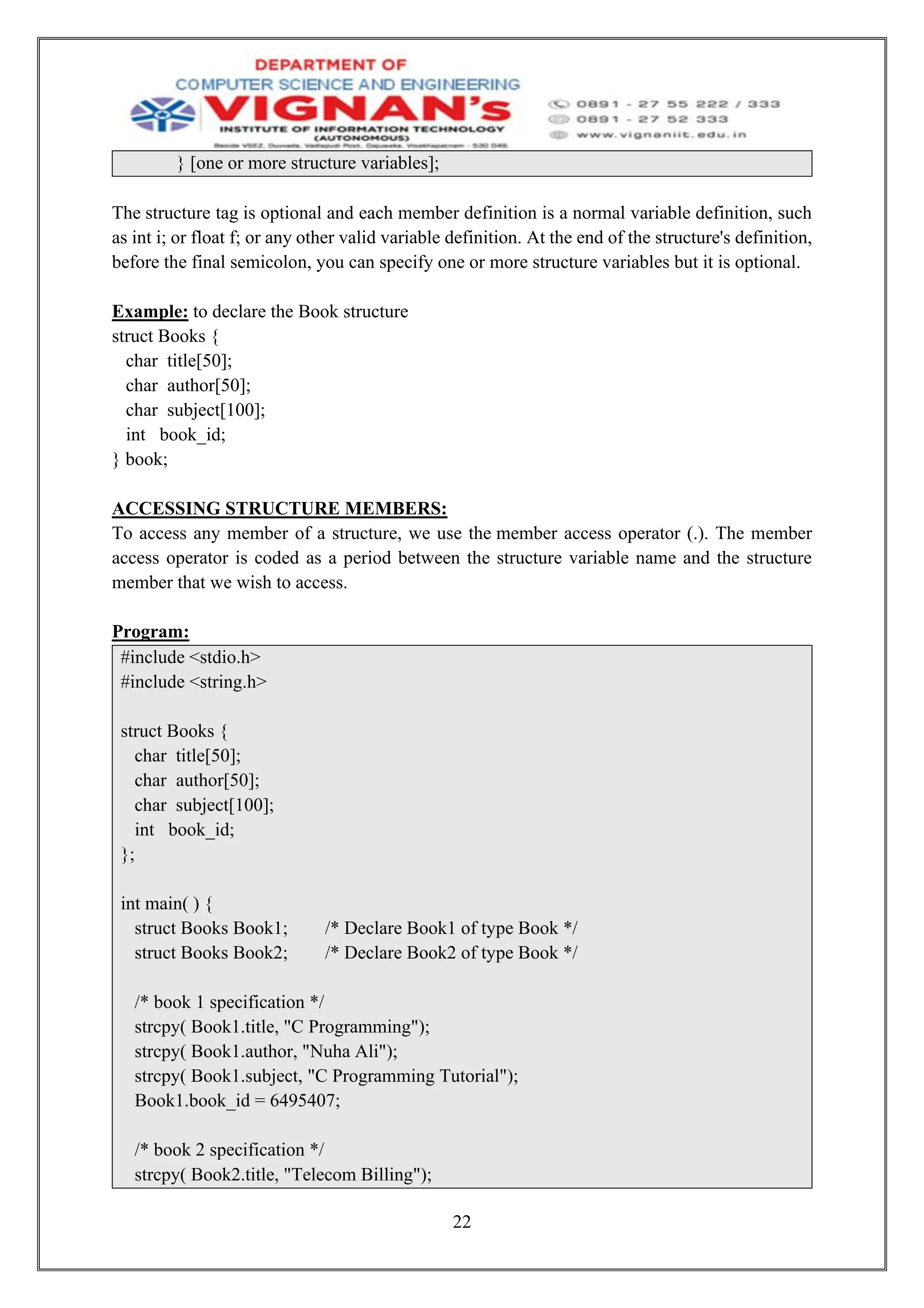22
} [one or more structure variables];
The structure tag is optional and each member definition is a normal variable definition, such
as int i; or float f; or any other valid variable definition. At the end of the structure's definition,
before the final semicolon, you can specify one or more structure variables but it is optional.
Example: to declare the Book structure
struct Books {
char title[50];
char author[50];
char subject[100];
int book_id;
} book;
ACCESSING STRUCTURE MEMBERS:
To access any member of a structure, we use the member access operator (.). The member
access operator is coded as a period between the structure variable name and the structure
member that we wish to access.
Program:
#include <stdio.h>
#include <string.h>
struct Books {
char title[50];
char author[50];
char subject[100];
int book_id;
};
int main( ) {
struct Books Book1; /* Declare Book1 of type Book */
struct Books Book2; /* Declare Book2 of type Book */
/* book 1 specification */
strcpy( Book1.title, "C Programming");
strcpy( Book1.author, "Nuha Ali");
strcpy( Book1.subject, "C Programming Tutorial");
Book1.book_id = 6495407;
/* book 2 specification */
strcpy( Book2.title, "Telecom Billing");
 
