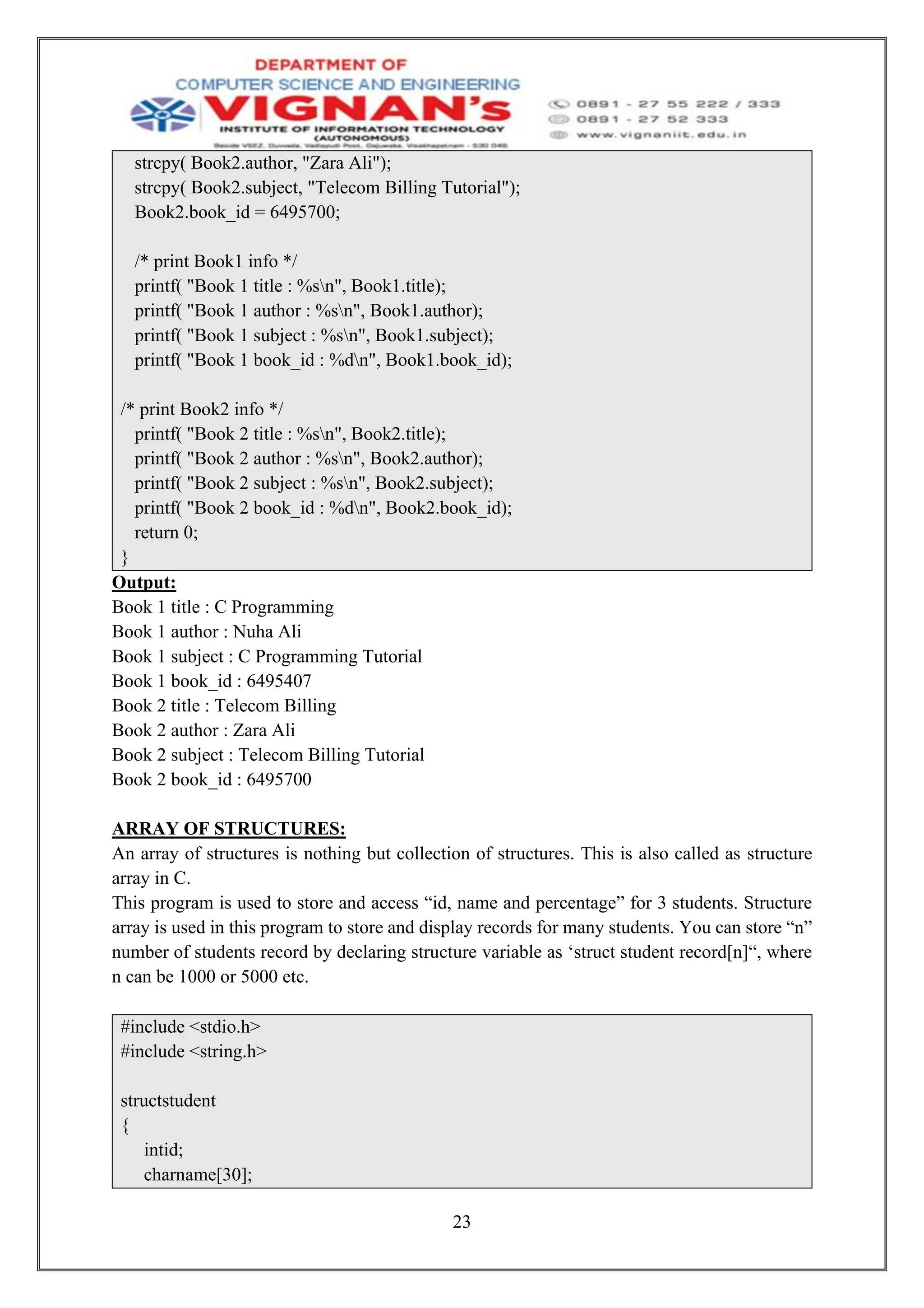 23
strcpy( Book2.author, "Zara Ali");
strcpy( Book2.subject, "Telecom Billing Tutorial");
Book2.book_id = 6495700;
/* print Book1 info */
printf( "Book 1 title : %sn", Book1.title);
printf( "Book 1 author : %sn", Book1.author);
printf( "Book 1 subject : %sn", Book1.subject);
printf( "Book 1 book_id : %dn", Book1.book_id);
/* print Book2 info */
printf( "Book 2 title : %sn", Book2.title);
printf( "Book 2 author : %sn", Book2.author);
printf( "Book 2 subject : %sn", Book2.subject);
printf( "Book 2 book_id : %dn", Book2.book_id);
return 0;
}
Output:
Book 1 title : C Programming
Book 1 author : Nuha Ali
Book 1 subject : C Programming Tutorial
Book 1 book_id : 6495407
Book 2 title : Telecom Billing
Book 2 author : Zara Ali
Book 2 subject : Telecom Billing Tutorial
Book 2 book_id : 6495700
ARRAY OF STRUCTURES:
An array of structures is nothing but collection of structures. This is also called as structure
array in C.
This program is used to store and access “id, name and percentage” for 3 students. Structure
array is used in this program to store and display records for many students. You can store “n”
number of students record by declaring structure variable as ‘struct student record[n]“, where
n can be 1000 or 5000 etc.
#include <stdio.h>
#include <string.h>
structstudent
{
intid;
charname[30];
 