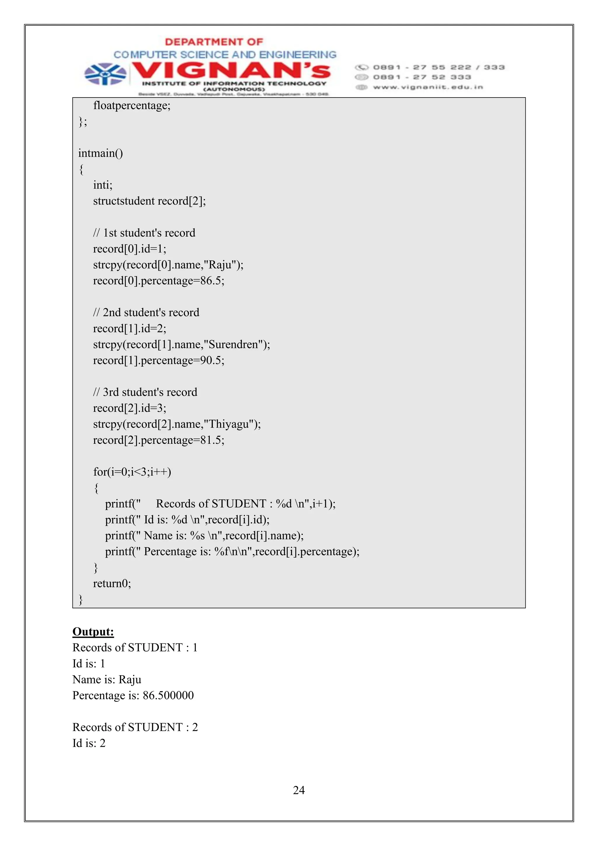 24
floatpercentage;
};
intmain()
{
inti;
structstudent record[2];
// 1st student's record
record[0].id=1;
strcpy(record[0].name,"Raju");
record[0].percentage=86.5;
// 2nd student's record
record[1].id=2;
strcpy(record[1].name,"Surendren");
record[1].percentage=90.5;
// 3rd student's record
record[2].id=3;
strcpy(record[2].name,"Thiyagu");
record[2].percentage=81.5;
for(i=0;i<3;i++)
{
printf(" Records of STUDENT : %d n",i+1);
printf(" Id is: %d n",record[i].id);
printf(" Name is: %s n",record[i].name);
printf(" Percentage is: %fnn",record[i].percentage);
}
return0;
}
Output:
Records of STUDENT : 1
Id is: 1
Name is: Raju
Percentage is: 86.500000
Records of STUDENT : 2
Id is: 2
 
