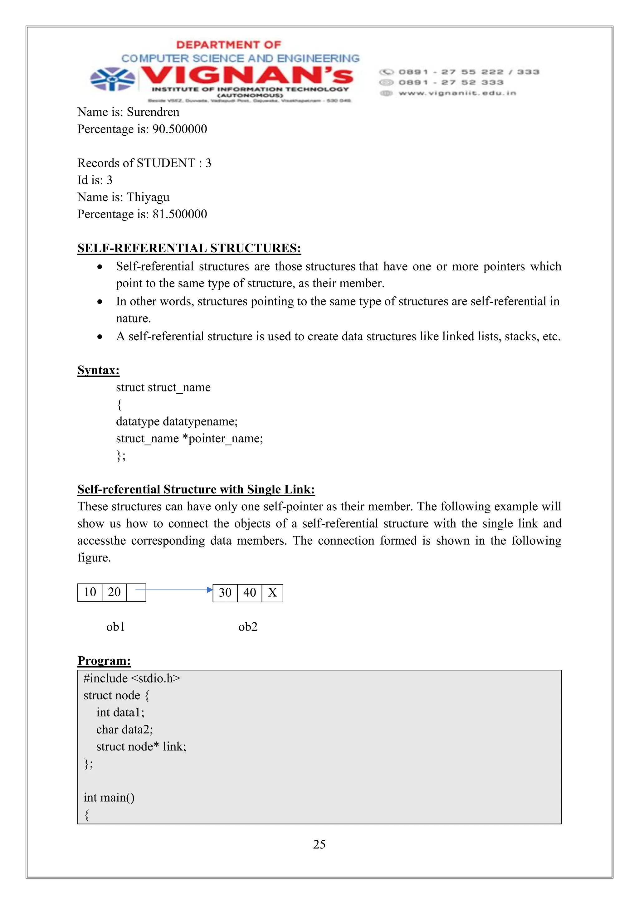 25
Name is: Surendren
Percentage is: 90.500000
Records of STUDENT : 3
Id is: 3
Name is: Thiyagu
Percentage is: 81.500000
SELF-REFERENTIAL STRUCTURES:
• Self-referential structures are those structures that have one or more pointers which
point to the same type of structure, as their member.
• In other words, structures pointing to the same type of structures are self-referential in
nature.
• A self-referential structure is used to create data structures like linked lists, stacks, etc.
Syntax:
struct struct_name
{
datatype datatypename;
struct_name *pointer_name;
};
Self-referential Structure with Single Link:
These structures can have only one self-pointer as their member. The following example will
show us how to connect the objects of a self-referential structure with the single link and
accessthe corresponding data members. The connection formed is shown in the following
figure.
10 20
ob1 ob2
Program:
#include <stdio.h>
struct node {
int data1;
char data2;
struct node* link;
};
int main()
{
30 40 X
 