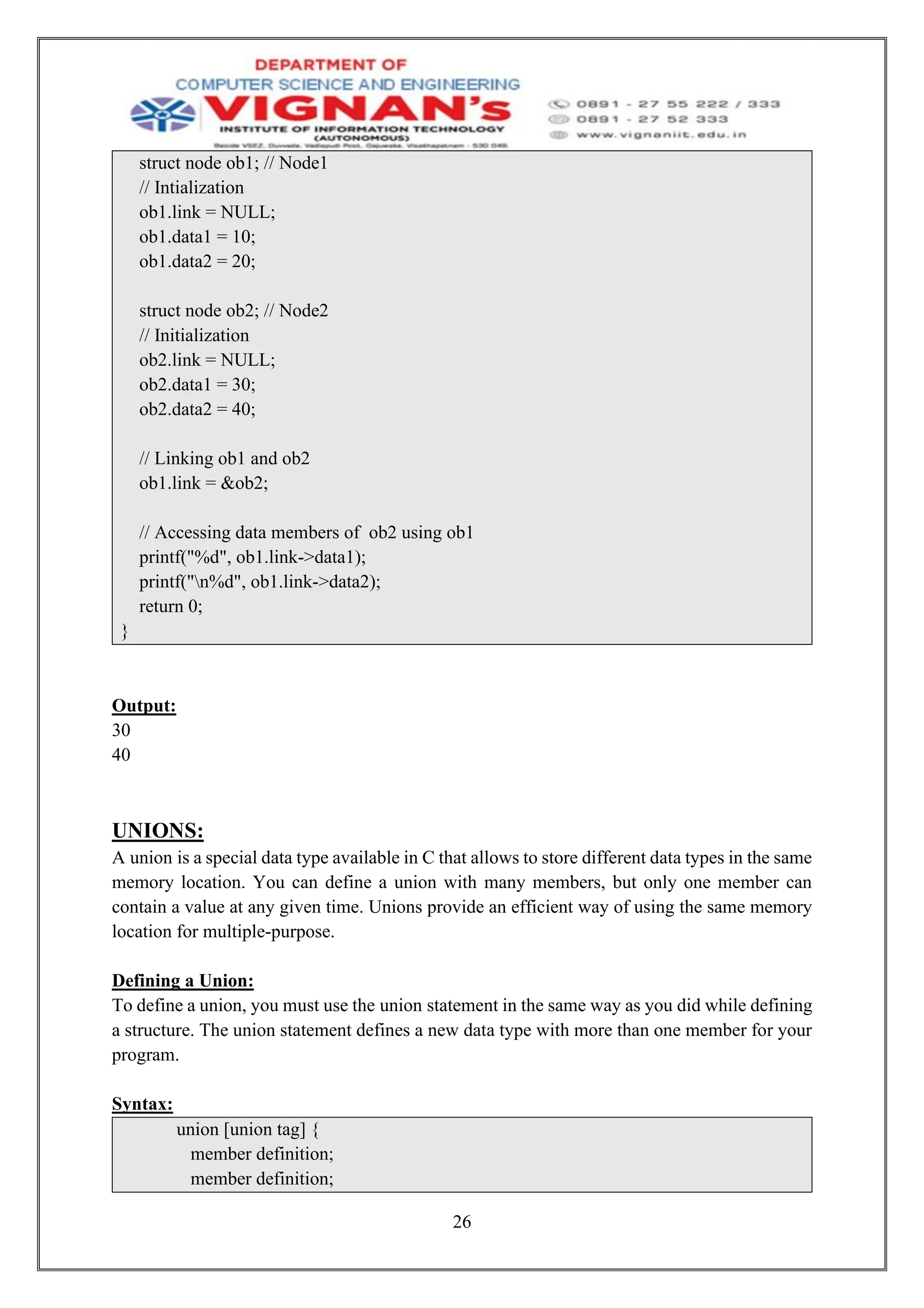 26
struct node ob1; // Node1
// Intialization
ob1.link = NULL;
ob1.data1 = 10;
ob1.data2 = 20;
struct node ob2; // Node2
// Initialization
ob2.link = NULL;
ob2.data1 = 30;
ob2.data2 = 40;
// Linking ob1 and ob2
ob1.link = &ob2;
// Accessing data members of ob2 using ob1
printf("%d", ob1.link->data1);
printf("n%d", ob1.link->data2);
return 0;
}
Output:
30
40
UNIONS:
A union is a special data type available in C that allows to store different data types in the same
memory location. You can define a union with many members, but only one member can
contain a value at any given time. Unions provide an efficient way of using the same memory
location for multiple-purpose.
Defining a Union:
To define a union, you must use the union statement in the same way as you did while defining
a structure. The union statement defines a new data type with more than one member for your
program.
Syntax:
union [union tag] {
member definition;
member definition;
 