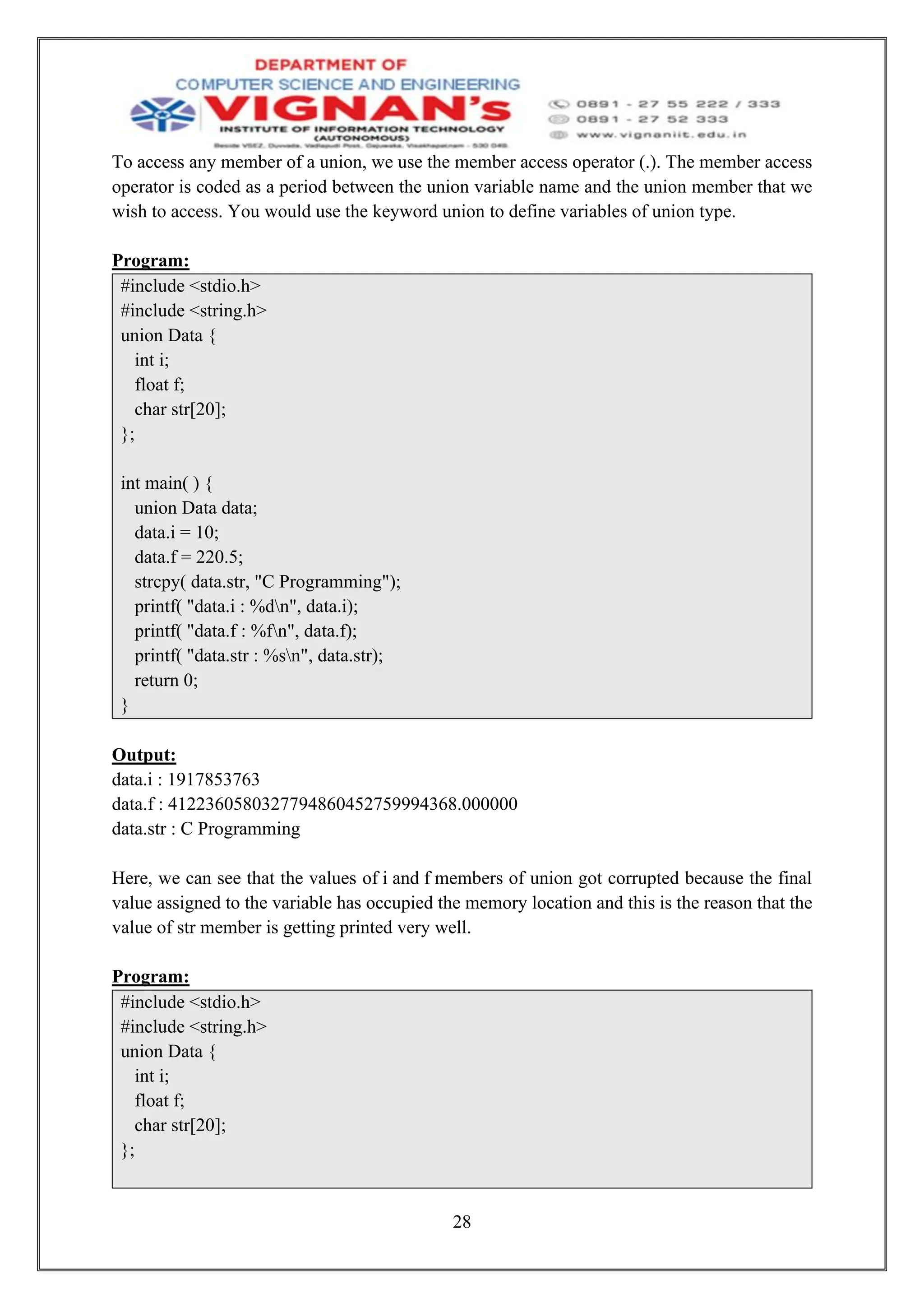 28
To access any member of a union, we use the member access operator (.). The member access
operator is coded as a period between the union variable name and the union member that we
wish to access. You would use the keyword union to define variables of union type.
Program:
#include <stdio.h>
#include <string.h>
union Data {
int i;
float f;
char str[20];
};
int main( ) {
union Data data;
data.i = 10;
data.f = 220.5;
strcpy( data.str, "C Programming");
printf( "data.i : %dn", data.i);
printf( "data.f : %fn", data.f);
printf( "data.str : %sn", data.str);
return 0;
}
Output:
data.i : 1917853763
data.f : 4122360580327794860452759994368.000000
data.str : C Programming
Here, we can see that the values of i and f members of union got corrupted because the final
value assigned to the variable has occupied the memory location and this is the reason that the
value of str member is getting printed very well.
Program:
#include <stdio.h>
#include <string.h>
union Data {
int i;
float f;
char str[20];
};
 