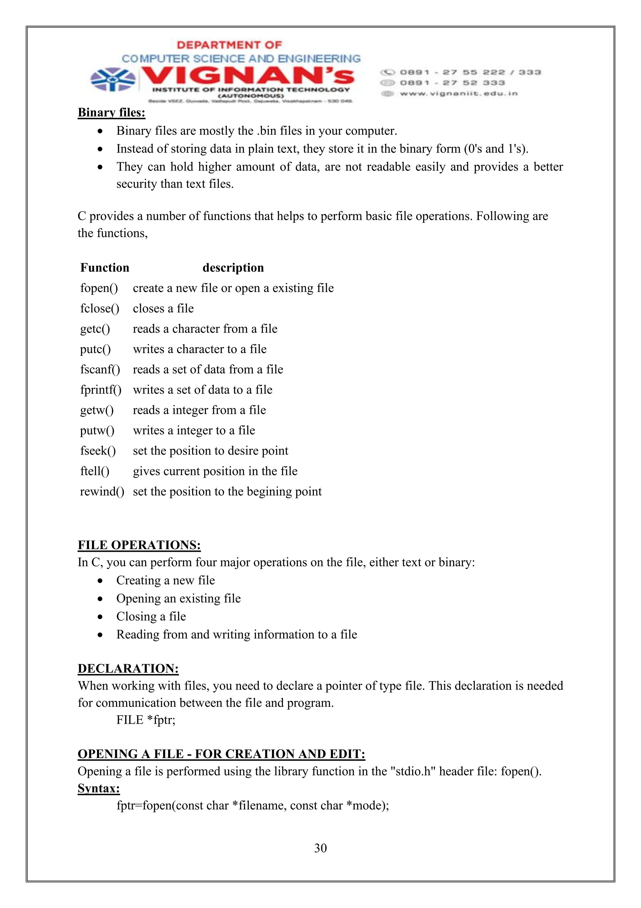 30
Binary files:
• Binary files are mostly the .bin files in your computer.
• Instead of storing data in plain text, they store it in the binary form (0's and 1's).
• They can hold higher amount of data, are not readable easily and provides a better
security than text files.
C provides a number of functions that helps to perform basic file operations. Following are
the functions,
Function description
fopen() create a new file or open a existing file
fclose() closes a file
getc() reads a character from a file
putc() writes a character to a file
fscanf() reads a set of data from a file
fprintf() writes a set of data to a file
getw() reads a integer from a file
putw() writes a integer to a file
fseek() set the position to desire point
ftell() gives current position in the file
rewind() set the position to the begining point
FILE OPERATIONS:
In C, you can perform four major operations on the file, either text or binary:
• Creating a new file
• Opening an existing file
• Closing a file
• Reading from and writing information to a file
DECLARATION:
When working with files, you need to declare a pointer of type file. This declaration is needed
for communication between the file and program.
FILE *fptr;
OPENING A FILE - FOR CREATION AND EDIT:
Opening a file is performed using the library function in the "stdio.h" header file: fopen().
Syntax:
fptr=fopen(const char *filename, const char *mode);
 
