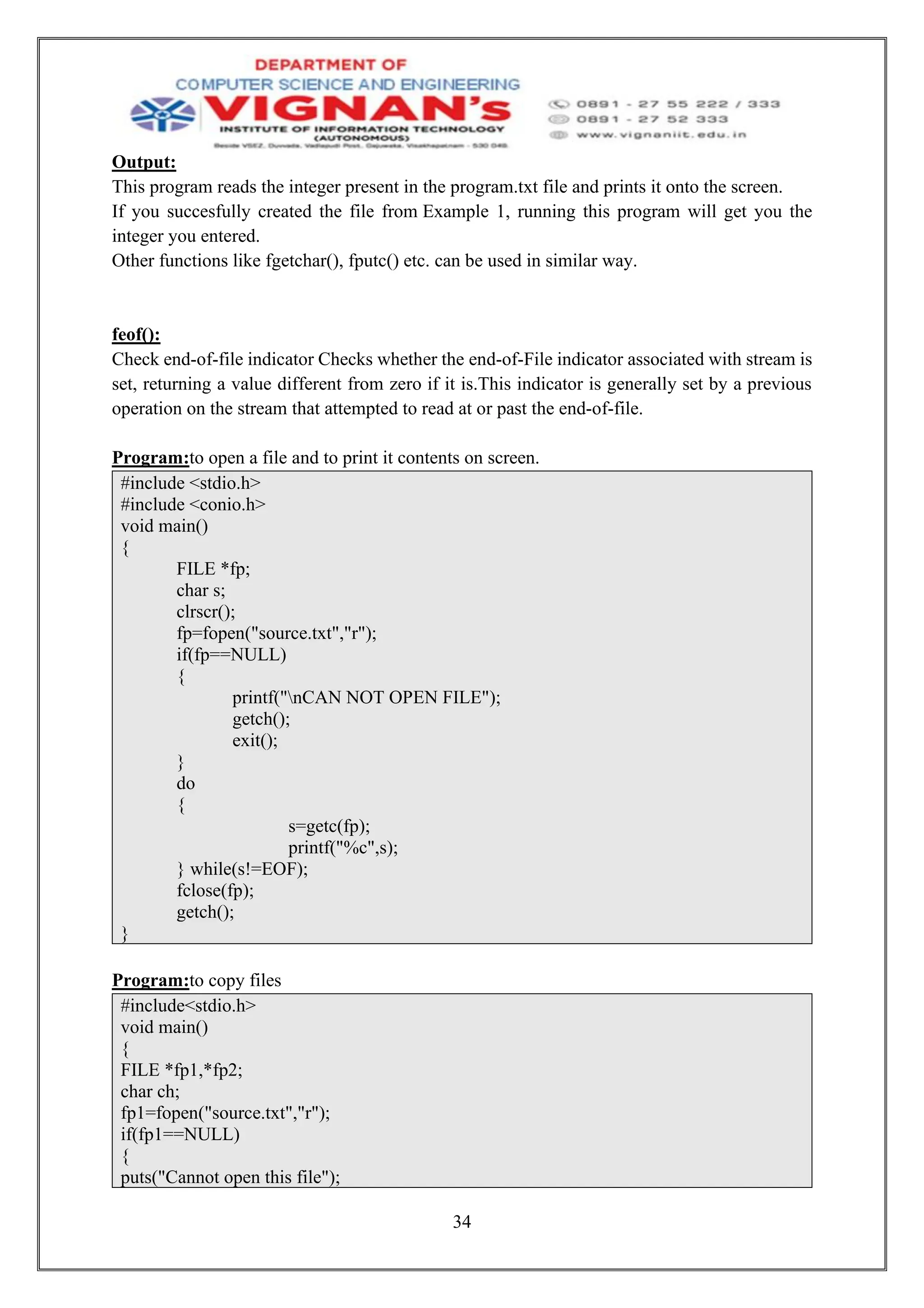 34
Output:
This program reads the integer present in the program.txt file and prints it onto the screen.
If you succesfully created the file from Example 1, running this program will get you the
integer you entered.
Other functions like fgetchar(), fputc() etc. can be used in similar way.
feof():
Check end-of-file indicator Checks whether the end-of-File indicator associated with stream is
set, returning a value different from zero if it is.This indicator is generally set by a previous
operation on the stream that attempted to read at or past the end-of-file.
Program:to open a file and to print it contents on screen.
#include <stdio.h>
#include <conio.h>
void main()
{
FILE *fp;
char s;
clrscr();
fp=fopen("source.txt","r");
if(fp==NULL)
{
printf("nCAN NOT OPEN FILE");
getch();
exit();
}
do
{
s=getc(fp);
printf("%c",s);
} while(s!=EOF);
fclose(fp);
getch();
}
Program:to copy files
#include<stdio.h>
void main()
{
FILE *fp1,*fp2;
char ch;
fp1=fopen("source.txt","r");
if(fp1==NULL)
{
puts("Cannot open this file");
 