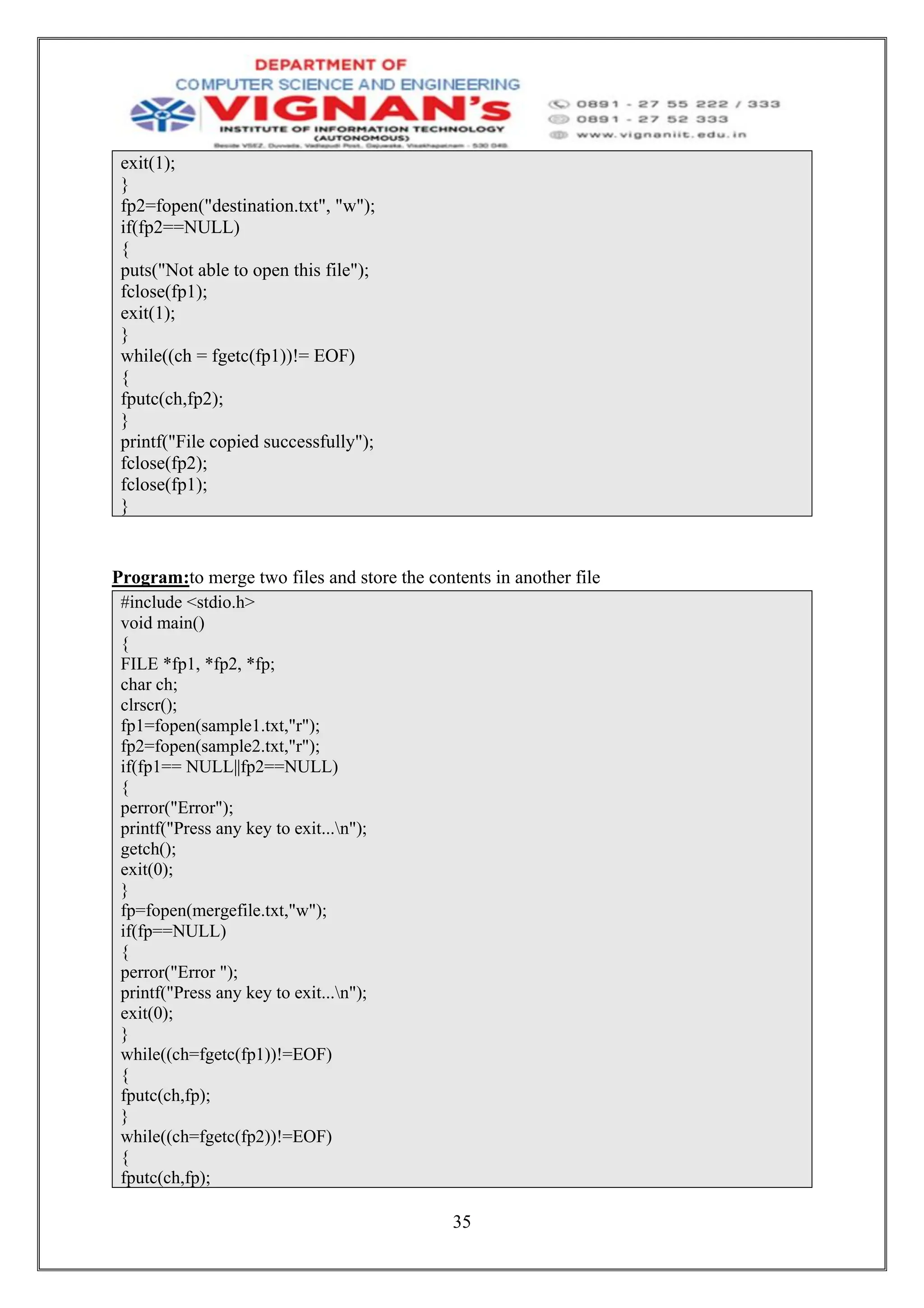 35
exit(1);
}
fp2=fopen("destination.txt", "w");
if(fp2==NULL)
{
puts("Not able to open this file");
fclose(fp1);
exit(1);
}
while((ch = fgetc(fp1))!= EOF)
{
fputc(ch,fp2);
}
printf("File copied successfully");
fclose(fp2);
fclose(fp1);
}
Program:to merge two files and store the contents in another file
#include <stdio.h>
void main()
{
FILE *fp1, *fp2, *fp;
char ch;
clrscr();
fp1=fopen(sample1.txt,"r");
fp2=fopen(sample2.txt,"r");
if(fp1== NULL||fp2==NULL)
{
perror("Error");
printf("Press any key to exit...n");
getch();
exit(0);
}
fp=fopen(mergefile.txt,"w");
if(fp==NULL)
{
perror("Error ");
printf("Press any key to exit...n");
exit(0);
}
while((ch=fgetc(fp1))!=EOF)
{
fputc(ch,fp);
}
while((ch=fgetc(fp2))!=EOF)
{
fputc(ch,fp);
 