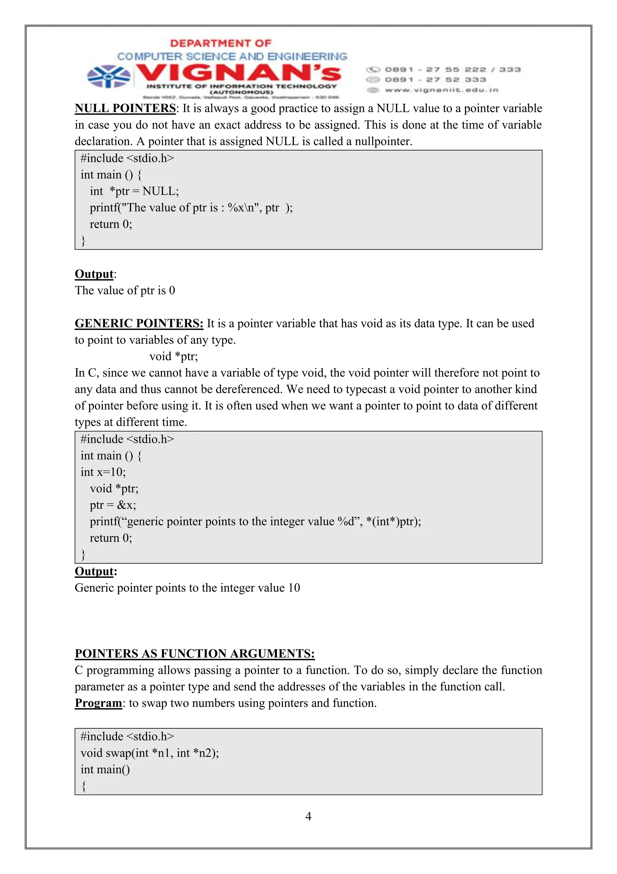 4
NULL POINTERS: It is always a good practice to assign a NULL value to a pointer variable
in case you do not have an exact address to be assigned. This is done at the time of variable
declaration. A pointer that is assigned NULL is called a nullpointer.
#include <stdio.h>
int main () {
int *ptr = NULL;
printf("The value of ptr is : %xn", ptr );
return 0;
}
Output:
The value of ptr is 0
GENERIC POINTERS: It is a pointer variable that has void as its data type. It can be used
to point to variables of any type.
void *ptr;
In C, since we cannot have a variable of type void, the void pointer will therefore not point to
any data and thus cannot be dereferenced. We need to typecast a void pointer to another kind
of pointer before using it. It is often used when we want a pointer to point to data of different
types at different time.
#include <stdio.h>
int main () {
int x=10;
void *ptr;
ptr = &x;
printf(“generic pointer points to the integer value %d”, *(int*)ptr);
return 0;
}
Output:
Generic pointer points to the integer value 10
POINTERS AS FUNCTION ARGUMENTS:
C programming allows passing a pointer to a function. To do so, simply declare the function
parameter as a pointer type and send the addresses of the variables in the function call.
Program: to swap two numbers using pointers and function.
#include <stdio.h>
void swap(int *n1, int *n2);
int main()
{
 