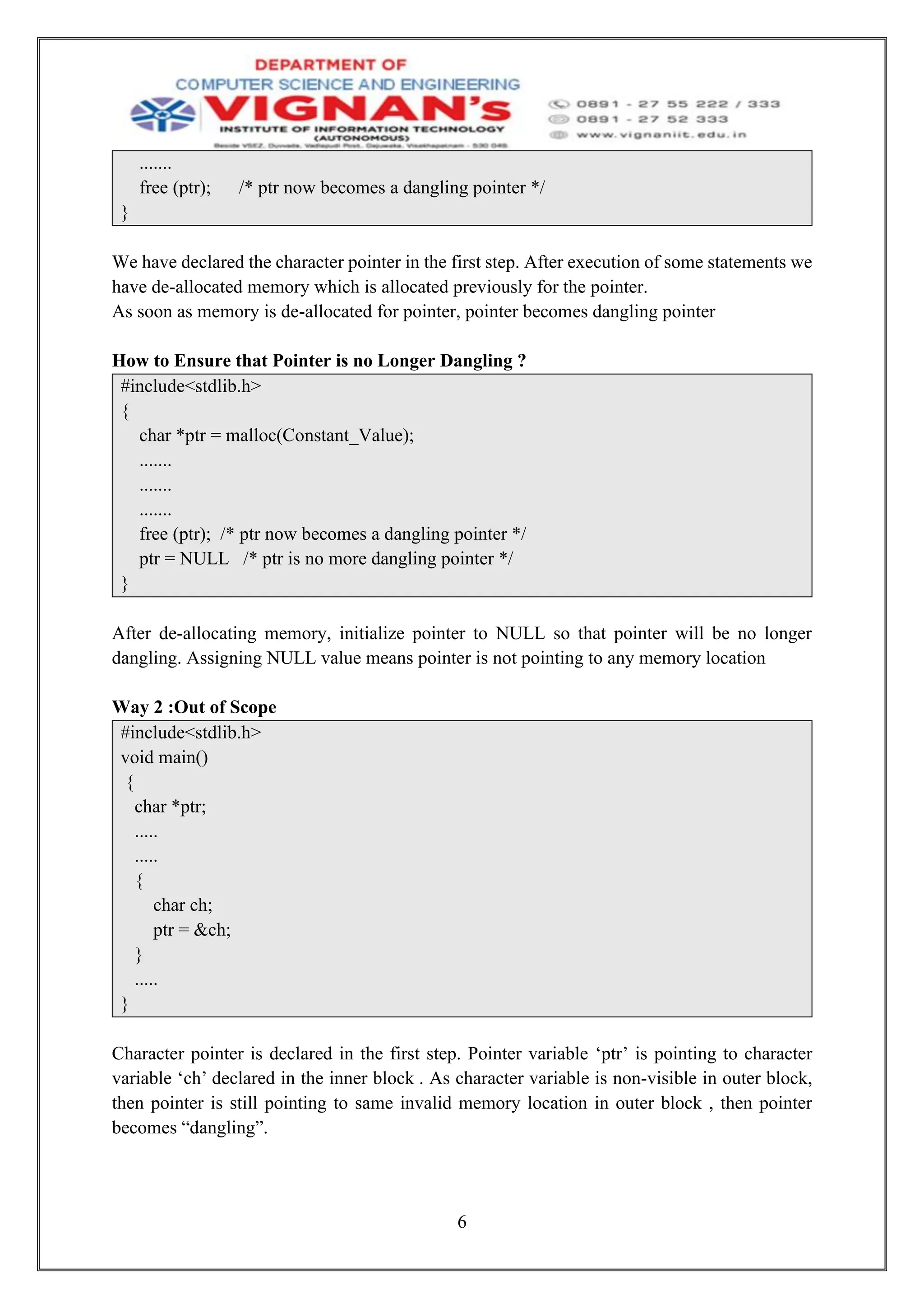 6
.......
free (ptr); /* ptr now becomes a dangling pointer */
}
We have declared the character pointer in the first step. After execution of some statements we
have de-allocated memory which is allocated previously for the pointer.
As soon as memory is de-allocated for pointer, pointer becomes dangling pointer
How to Ensure that Pointer is no Longer Dangling ?
#include<stdlib.h>
{
char *ptr = malloc(Constant_Value);
.......
.......
.......
free (ptr); /* ptr now becomes a dangling pointer */
ptr = NULL /* ptr is no more dangling pointer */
}
After de-allocating memory, initialize pointer to NULL so that pointer will be no longer
dangling. Assigning NULL value means pointer is not pointing to any memory location
Way 2 :Out of Scope
#include<stdlib.h>
void main()
{
char *ptr;
.....
.....
{
char ch;
ptr = &ch;
}
.....
}
Character pointer is declared in the first step. Pointer variable ‘ptr’ is pointing to character
variable ‘ch’ declared in the inner block . As character variable is non-visible in outer block,
then pointer is still pointing to same invalid memory location in outer block , then pointer
becomes “dangling”.
 