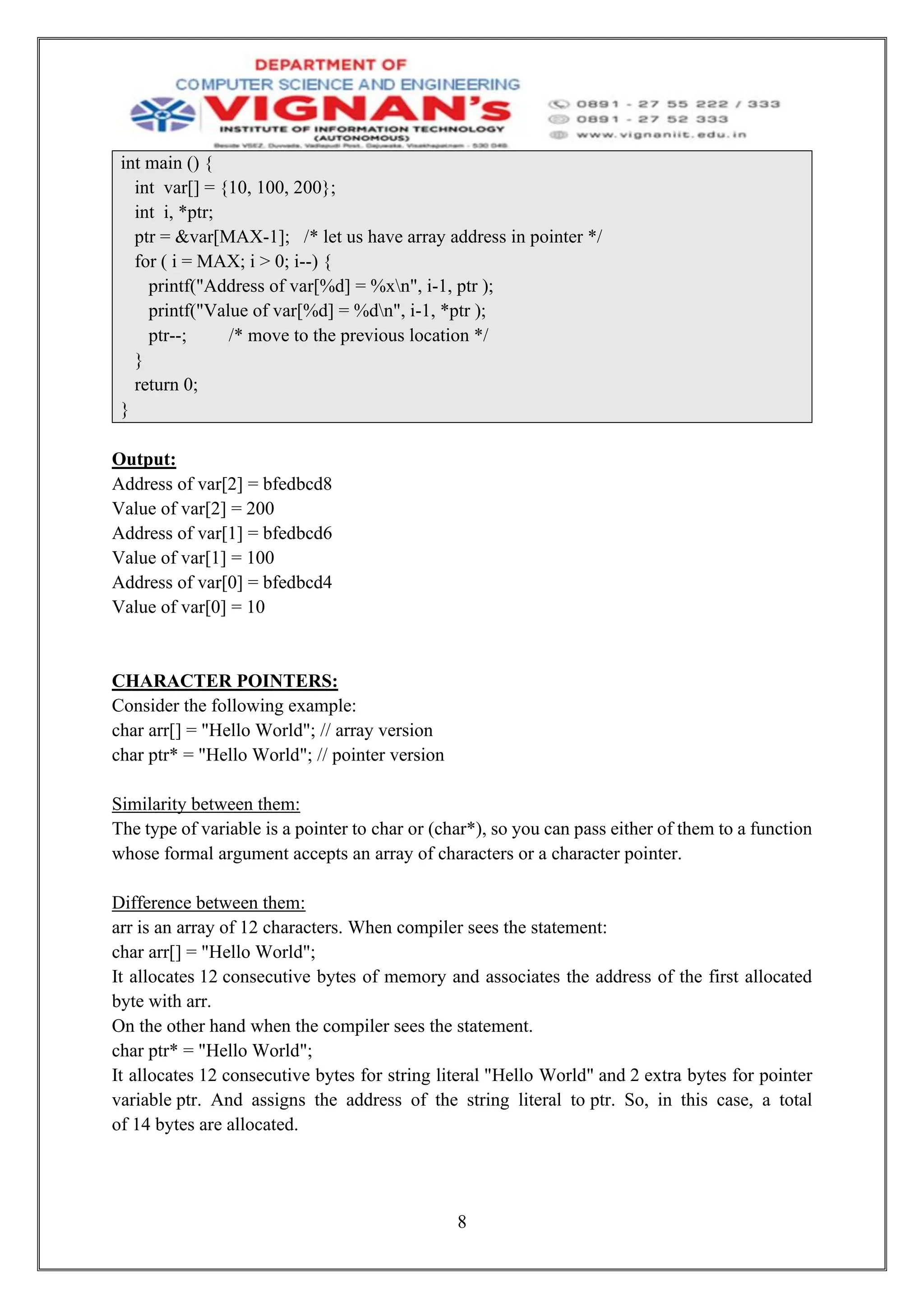 8
int main () {
int var[] = {10, 100, 200};
int i, *ptr;
ptr = &var[MAX-1]; /* let us have array address in pointer */
for ( i = MAX; i > 0; i--) {
printf("Address of var[%d] = %xn", i-1, ptr );
printf("Value of var[%d] = %dn", i-1, *ptr );
ptr--; /* move to the previous location */
}
return 0;
}
Output:
Address of var[2] = bfedbcd8
Value of var[2] = 200
Address of var[1] = bfedbcd6
Value of var[1] = 100
Address of var[0] = bfedbcd4
Value of var[0] = 10
CHARACTER POINTERS:
Consider the following example:
char arr[] = "Hello World"; // array version
char ptr* = "Hello World"; // pointer version
Similarity between them:
The type of variable is a pointer to char or (char*), so you can pass either of them to a function
whose formal argument accepts an array of characters or a character pointer.
Difference between them:
arr is an array of 12 characters. When compiler sees the statement:
char arr[] = "Hello World";
It allocates 12 consecutive bytes of memory and associates the address of the first allocated
byte with arr.
On the other hand when the compiler sees the statement.
char ptr* = "Hello World";
It allocates 12 consecutive bytes for string literal "Hello World" and 2 extra bytes for pointer
variable ptr. And assigns the address of the string literal to ptr. So, in this case, a total
of 14 bytes are allocated.
 