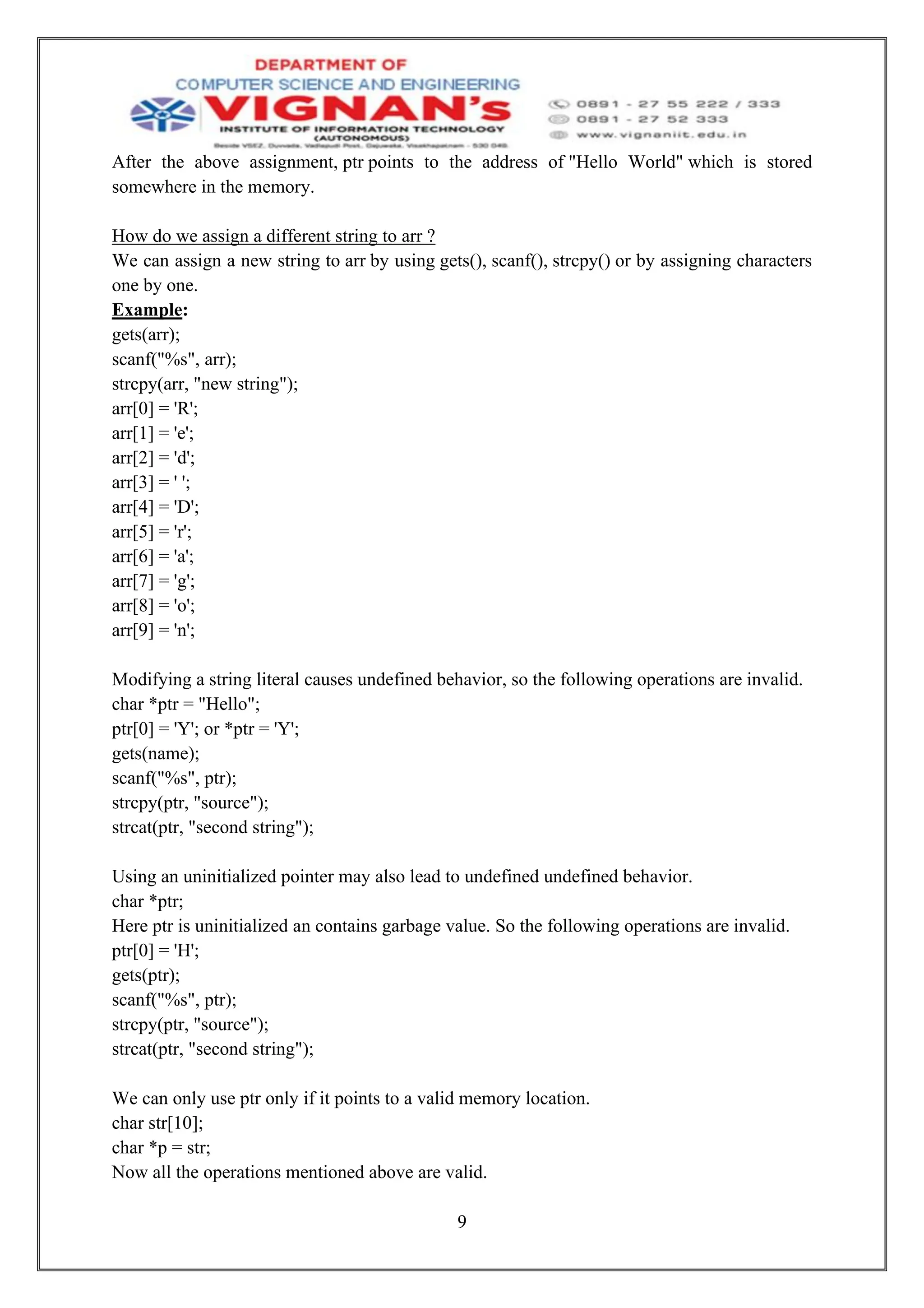 9
After the above assignment, ptr points to the address of "Hello World" which is stored
somewhere in the memory.
How do we assign a different string to arr ?
We can assign a new string to arr by using gets(), scanf(), strcpy() or by assigning characters
one by one.
Example:
gets(arr);
scanf("%s", arr);
strcpy(arr, "new string");
arr[0] = 'R';
arr[1] = 'e';
arr[2] = 'd';
arr[3] = ' ';
arr[4] = 'D';
arr[5] = 'r';
arr[6] = 'a';
arr[7] = 'g';
arr[8] = 'o';
arr[9] = 'n';
Modifying a string literal causes undefined behavior, so the following operations are invalid.
char *ptr = "Hello";
ptr[0] = 'Y'; or *ptr = 'Y';
gets(name);
scanf("%s", ptr);
strcpy(ptr, "source");
strcat(ptr, "second string");
Using an uninitialized pointer may also lead to undefined undefined behavior.
char *ptr;
Here ptr is uninitialized an contains garbage value. So the following operations are invalid.
ptr[0] = 'H';
gets(ptr);
scanf("%s", ptr);
strcpy(ptr, "source");
strcat(ptr, "second string");
We can only use ptr only if it points to a valid memory location.
char str[10];
char *p = str;
Now all the operations mentioned above are valid.
 