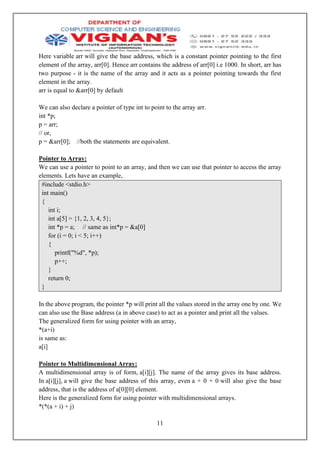 11
Here variable arr will give the base address, which is a constant pointer pointing to the first
element of the array, arr[0]. Hence arr contains the address of arr[0] i.e 1000. In short, arr has
two purpose - it is the name of the array and it acts as a pointer pointing towards the first
element in the array.
arr is equal to &arr[0] by default
We can also declare a pointer of type int to point to the array arr.
int *p;
p = arr;
// or,
p = &arr[0]; //both the statements are equivalent.
Pointer to Array:
We can use a pointer to point to an array, and then we can use that pointer to access the array
elements. Lets have an example,
#include <stdio.h>
int main()
{
int i;
int a[5] = {1, 2, 3, 4, 5};
int *p = a; // same as int*p = &a[0]
for (i = 0; i < 5; i++)
{
printf("%d", *p);
p++;
}
return 0;
}
In the above program, the pointer *p will print all the values stored in the array one by one. We
can also use the Base address (a in above case) to act as a pointer and print all the values.
The generalized form for using pointer with an array,
*(a+i)
is same as:
a[i]
Pointer to Multidimensional Array:
A multidimensional array is of form, a[i][j]. The name of the array gives its base address.
In a[i][j], a will give the base address of this array, even a + 0 + 0 will also give the base
address, that is the address of a[0][0] element.
Here is the generalized form for using pointer with multidimensional arrays.
*(*(a + i) + j)
 