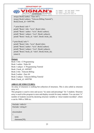 23
strcpy( Book2.author, "Zara Ali");
strcpy( Book2.subject, "Telecom Billing Tutorial");
Book2.book_id = 6495700;
/* print Book1 info */
printf( "Book 1 title : %sn", Book1.title);
printf( "Book 1 author : %sn", Book1.author);
printf( "Book 1 subject : %sn", Book1.subject);
printf( "Book 1 book_id : %dn", Book1.book_id);
/* print Book2 info */
printf( "Book 2 title : %sn", Book2.title);
printf( "Book 2 author : %sn", Book2.author);
printf( "Book 2 subject : %sn", Book2.subject);
printf( "Book 2 book_id : %dn", Book2.book_id);
return 0;
}
Output:
Book 1 title : C Programming
Book 1 author : Nuha Ali
Book 1 subject : C Programming Tutorial
Book 1 book_id : 6495407
Book 2 title : Telecom Billing
Book 2 author : Zara Ali
Book 2 subject : Telecom Billing Tutorial
Book 2 book_id : 6495700
ARRAY OF STRUCTURES:
An array of structures is nothing but collection of structures. This is also called as structure
array in C.
This program is used to store and access “id, name and percentage” for 3 students. Structure
array is used in this program to store and display records for many students. You can store “n”
number of students record by declaring structure variable as ‘struct student record[n]“, where
n can be 1000 or 5000 etc.
#include <stdio.h>
#include <string.h>
structstudent
{
intid;
charname[30];
 