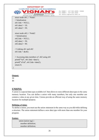 26
struct node ob1; // Node1
// Intialization
ob1.link = NULL;
ob1.data1 = 10;
ob1.data2 = 20;
struct node ob2; // Node2
// Initialization
ob2.link = NULL;
ob2.data1 = 30;
ob2.data2 = 40;
// Linking ob1 and ob2
ob1.link = &ob2;
// Accessing data members of ob2 using ob1
printf("%d", ob1.link->data1);
printf("n%d", ob1.link->data2);
return 0;
}
Output:
30
40
UNIONS:
A union is a special data type available in C that allows to store different data types in the same
memory location. You can define a union with many members, but only one member can
contain a value at any given time. Unions provide an efficient way of using the same memory
location for multiple-purpose.
Defining a Union:
To define a union, you must use the union statement in the same way as you did while defining
a structure. The union statement defines a new data type with more than one member for your
program.
Syntax:
union [union tag] {
member definition;
member definition;
 