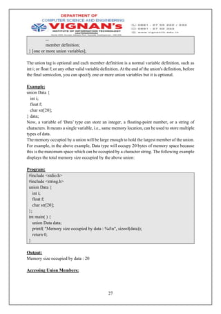 27
...
member definition;
} [one or more union variables];
The union tag is optional and each member definition is a normal variable definition, such as
int i; or float f; or any other valid variable definition. At the end of the union's definition, before
the final semicolon, you can specify one or more union variables but it is optional.
Example:
union Data {
int i;
float f;
char str[20];
} data;
Now, a variable of ‘Data’ type can store an integer, a floating-point number, or a string of
characters. It means a single variable, i.e., same memory location, can be used to store multiple
types of data.
The memory occupied by a union will be large enough to hold the largest member of the union.
For example, in the above example, Data type will occupy 20 bytes of memory space because
this is the maximum space which can be occupied by a character string. The following example
displays the total memory size occupied by the above union:
Program:
#include <stdio.h>
#include <string.h>
union Data {
int i;
float f;
char str[20];
};
int main( ) {
union Data data;
printf( "Memory size occupied by data : %dn", sizeof(data));
return 0;
}
Output:
Memory size occupied by data : 20
Accessing Union Members:
 