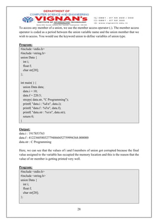 28
To access any member of a union, we use the member access operator (.). The member access
operator is coded as a period between the union variable name and the union member that we
wish to access. You would use the keyword union to define variables of union type.
Program:
#include <stdio.h>
#include <string.h>
union Data {
int i;
float f;
char str[20];
};
int main( ) {
union Data data;
data.i = 10;
data.f = 220.5;
strcpy( data.str, "C Programming");
printf( "data.i : %dn", data.i);
printf( "data.f : %fn", data.f);
printf( "data.str : %sn", data.str);
return 0;
}
Output:
data.i : 1917853763
data.f : 4122360580327794860452759994368.000000
data.str : C Programming
Here, we can see that the values of i and f members of union got corrupted because the final
value assigned to the variable has occupied the memory location and this is the reason that the
value of str member is getting printed very well.
Program:
#include <stdio.h>
#include <string.h>
union Data {
int i;
float f;
char str[20];
};
 