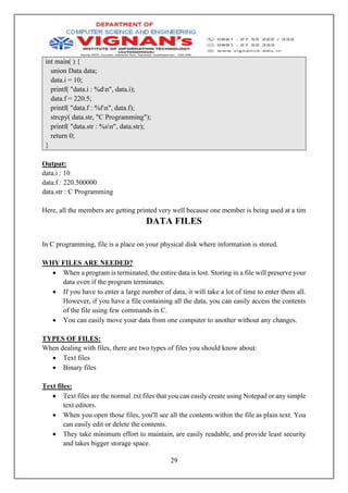 29
int main( ) {
union Data data;
data.i = 10;
printf( "data.i : %dn", data.i);
data.f = 220.5;
printf( "data.f : %fn", data.f);
strcpy( data.str, "C Programming");
printf( "data.str : %sn", data.str);
return 0;
}
Output:
data.i : 10
data.f : 220.500000
data.str : C Programming
Here, all the members are getting printed very well because one member is being used at a tim
DATA FILES
In C programming, file is a place on your physical disk where information is stored.
WHY FILES ARE NEEDED?
• When a program is terminated, the entire data is lost. Storing in a file will preserve your
data even if the program terminates.
• If you have to enter a large number of data, it will take a lot of time to enter them all.
However, if you have a file containing all the data, you can easily access the contents
of the file using few commands in C.
• You can easily move your data from one computer to another without any changes.
TYPES OF FILES:
When dealing with files, there are two types of files you should know about:
• Text files
• Binary files
Text files:
• Text files are the normal .txt files that you can easily create using Notepad or any simple
text editors.
• When you open those files, you'll see all the contents within the file as plain text. You
can easily edit or delete the contents.
• They take minimum effort to maintain, are easily readable, and provide least security
and takes bigger storage space.
 
