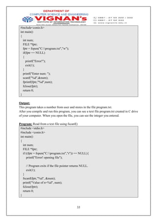 33
#include<conio.h>
int main()
{
int num;
FILE *fptr;
fptr = fopen("C:program.txt","w");
if(fptr == NULL)
{
printf("Error!");
exit(1);
}
printf("Enter num: ");
scanf("%d",&num);
fprintf(fptr,"%d",num);
fclose(fptr);
return 0;
}
Output:
This program takes a number from user and stores in the file program.txt.
After you compile and run this program, you can see a text file program.txt created in C drive
of your computer. When you open the file, you can see the integer you entered.
Program: Read from a text file using fscanf()
#include <stdio.h>
#include <conio.h>
int main()
{
int num;
FILE *fptr;
if ((fptr = fopen("C:program.txt","r")) == NULL){
printf("Error! opening file");
// Program exits if the file pointer returns NULL.
exit(1);
}
fscanf(fptr,"%d", &num);
printf("Value of n=%d", num);
fclose(fptr);
return 0;
}
 