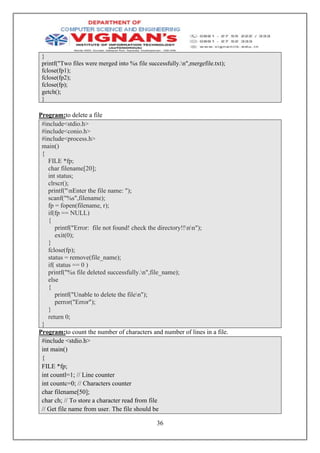 36
}
printf("Two files were merged into %s file successfully.n",mergefile.txt);
fclose(fp1);
fclose(fp2);
fclose(fp);
getch();
}
Program:to delete a file
#include<stdio.h>
#include<conio.h>
#include<process.h>
main()
{
FILE *fp;
char filename[20];
int status;
clrscr();
printf("nEnter the file name: ");
scanf("%s",filename);
fp = fopen(filename, r);
if(fp == NULL)
{
printf("Error: file not found! check the directory!!nn");
exit(0);
}
fclose(fp);
status = remove(file_name);
if( status == 0 )
printf("%s file deleted successfully.n",file_name);
else
{
printf("Unable to delete the filen");
perror("Error");
}
return 0;
}
Program:to count the number of characters and number of lines in a file.
#include <stdio.h>
int main()
{
FILE *fp;
int countl=1; // Line counter
int countc=0; // Characters counter
char filename[50];
char ch; // To store a character read from file
// Get file name from user. The file should be
 