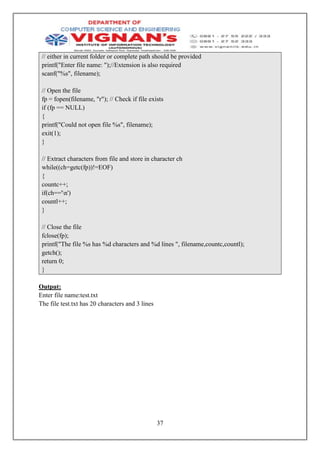 37
// either in current folder or complete path should be provided
printf("Enter file name: ");//Extension is also required
scanf("%s", filename);
// Open the file
fp = fopen(filename, "r"); // Check if file exists
if (fp == NULL)
{
printf("Could not open file %s", filename);
exit(1);
}
// Extract characters from file and store in character ch
while((ch=getc(fp))!=EOF)
{
countc++;
if(ch=='n')
countl++;
}
// Close the file
fclose(fp);
printf("The file %s has %d characters and %d lines ", filename,countc,countl);
getch();
return 0;
}
Output:
Enter file name:test.txt
The file test.txt has 20 characters and 3 lines
 