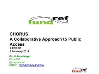 Carol Anne Meyer
CrossRef
@meyercarol
ORCID: 0000-0003-2443-2804
CHORUS
A Collaborative Approach to Public
Access
AAP/PSP
6 February 2014
 