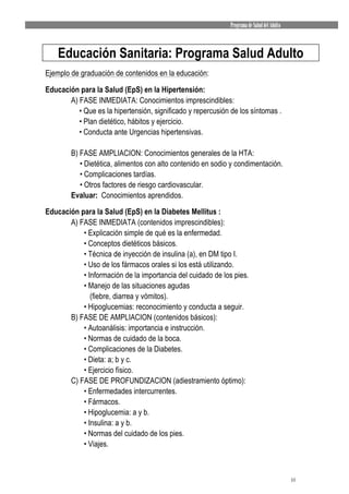 Programa de Salud del Adulto



    Educación Sanitaria: Programa Salud Adulto
Ejemplo de graduación de contenidos en la educación:

Educación para la Salud (EpS) en la Hipertensión:
       A) FASE INMEDIATA: Conocimientos imprescindibles:
          • Que es la hipertensión, significado y repercusión de los síntomas .
          • Plan dietético, hábitos y ejercicio.
          • Conducta ante Urgencias hipertensivas.

        B) FASE AMPLIACION: Conocimientos generales de la HTA:
           • Dietética, alimentos con alto contenido en sodio y condimentación.
           • Complicaciones tardías.
           • Otros factores de riesgo cardiovascular.
        Evaluar: Conocimientos aprendidos.
Educación para la Salud (EpS) en la Diabetes Mellitus :
       A) FASE INMEDIATA (contenidos imprescindibles):
           • Explicación simple de qué es la enfermedad.
           • Conceptos dietéticos básicos.
           • Técnica de inyección de insulina (a), en DM tipo I.
           • Uso de los fármacos orales si los está utilizando.
           • Información de la importancia del cuidado de los pies.
           • Manejo de las situaciones agudas
              (fiebre, diarrea y vómitos).
           • Hipoglucemias: reconocimiento y conducta a seguir.
       B) FASE DE AMPLIACION (contenidos básicos):
           • Autoanálisis: importancia e instrucción.
           • Normas de cuidado de la boca.
           • Complicaciones de la Diabetes.
           • Dieta: a; b y c.
           • Ejercicio físico.
       C) FASE DE PROFUNDIZACION (adiestramiento óptimo):
           • Enfermedades intercurrentes.
           • Fármacos.
           • Hipoglucemia: a y b.
           • Insulina: a y b.
           • Normas del cuidado de los pies.
           • Viajes.



                                                                                            10
 