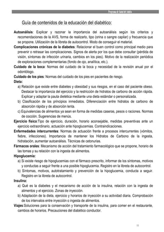 Programa de Salud del Adulto


     Guía de contenidos de la educación del diabético:
Autoanálisis: Explicar y razonar la importancia del autoanálisis según los criterios y
   recomendaciones de la AVS, forma de realizarlo, tipo (orina o sangre capilar) y frecuencia que
   se propone. Utilización de la libreta de autocontrol. Modo de conseguir el material.
Complicaciones crónicas de la diabetes: Relacionar el buen control como principal medio para
   prevenir o retrasar las complicaciones. Signos de alerta por los que debe consultar (pérdida de
   visión, síntomas de infección urinaria, cambios en los pies). Motivo de la realización periódica
   de exploraciones complementarias (fondo de ojo, analítica, etc.).
Cuidado de la boca: Normas del cuidado de la boca y necesidad de la revisión anual por el
   odontólogo.
Cuidado de los pies: Normas del cuidado de los pies en pacientes de riesgo.
Dieta:
   a) Relación que existe entre diabetes y obesidad y sus riesgos, en el caso del paciente obeso.
      Destacar la importancia del ejercicio y la restricción de hidratos de carbono de acción rápida.
      Explicar y adaptar la pauta dietética mediante una dieta estándar o personalizada.
   b) Clasificación de los principios inmediatos. Diferenciación entre hidratos de carbono de
      absorción rápida y de absorción lenta.
   c) Equivalencias de alimentos ya sean en forma de medidas caseras, pesos o raciones. Normas
      de cocción. Sugerencias de menús.
Ejercicio físico:Tipo de ejercicio, duración, horario aconsejable, medidas preventivas ante un
   ejercicio extraordinario, actuación ante hipoglucemias. Contraindicaciones.
Enfermedades intercurrentes: Normas de actuación frente a procesos intercurrentes (vómitos,
   fiebre, infecciones). Importancia de mantener los Hidratos de Carbono de la ingesta,
   hidratación, aumentar autoanálisis. Técnicas de cetonurias.
Fármacos orales: Mecanismo de acción del tratamiento farmacológico que se propone, horario de
   las tomas y su relación con la ingesta de alimentos.
Hipoglucemia:
   a) Si existe riesgo de hipoglucemias con el fármaco prescrito, informar de los síntomas, motivos
      y conductas a seguir frente a una posible hipoglucemia. Registro en la libreta de autocontrol.
   b) Síntomas, motivos, autotratamiento y prevención de la hipoglucemia, conducta a seguir.
      Registro en la libreta de autocontrol.
Insulina:
   a) Qué es la diabetes y el mecanismo de acción de la insulina, relación con la ingesta de
      alimentos y el ejercicio. Zonas de inyección.
   b) Adaptación de la dieta, ejercicio y horarios de inyección a su actividad diaria. Comprobación
      de los intervalos entre inyección o ingesta de alimentos.
Viajes:Soluciones para la conservación y transporte de la insulina, para comer en el restaurante,
   cambios de horarios. Precauciones del diabético conductor.


                                                                                                   11
 