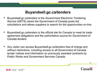 21
Buyandsell.gc.ca/tenders
 Buyandsell.gc.ca/tenders is the Government Electronic Tendering
Service (GETS) where the Gov...