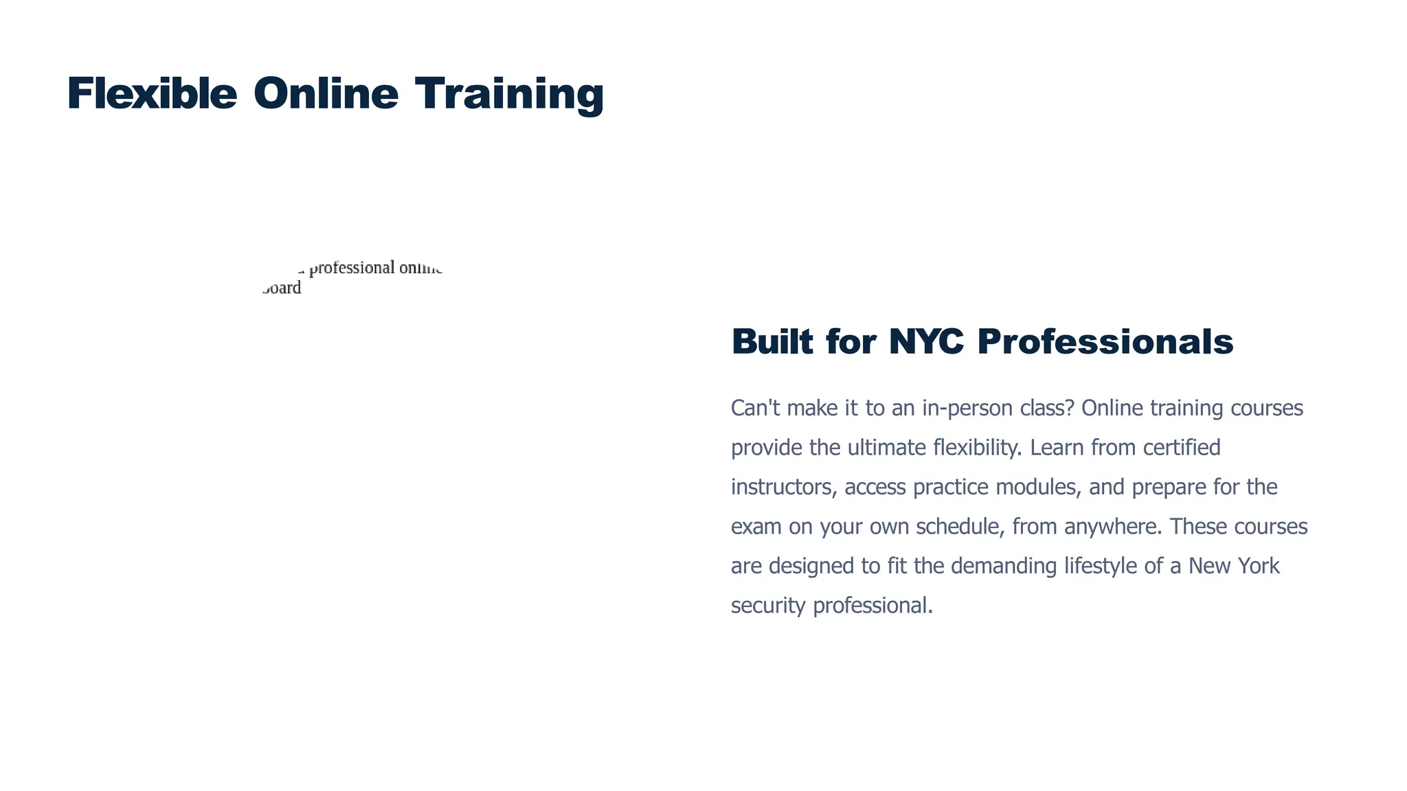 Built for NYC Professionals
Can't make it to an in-person class? Online training courses
provide the ultimate flexibility. Learn from certified
instructors, access practice modules, and prepare for the
exam on your own schedule, from anywhere. These courses
are designed to fit the demanding lifestyle of a New York
security professional.
Flexible Online Training
 