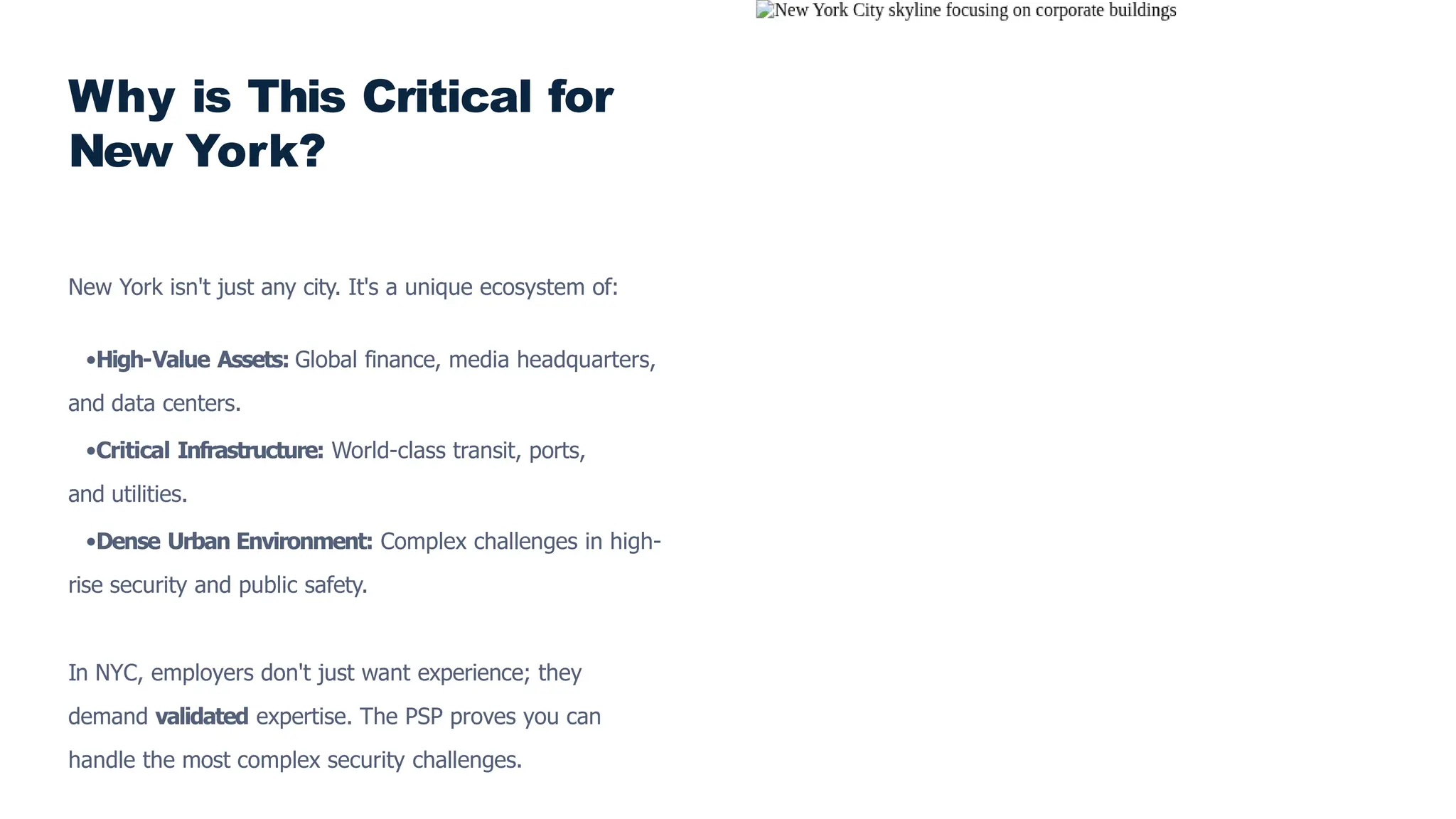 Why is This Critical for
New York?
New York isn't just any city. It's a unique ecosystem of:
•High-Value Assets: Global finance, media headquarters,
and data centers.
•Critical Infrastructure: World-class transit, ports,
and utilities.
•Dense Urban Environment: Complex challenges in high-
rise security and public safety.
In NYC, employers don't just want experience; they
demand validated expertise. The PSP proves you can
handle the most complex security challenges.
 