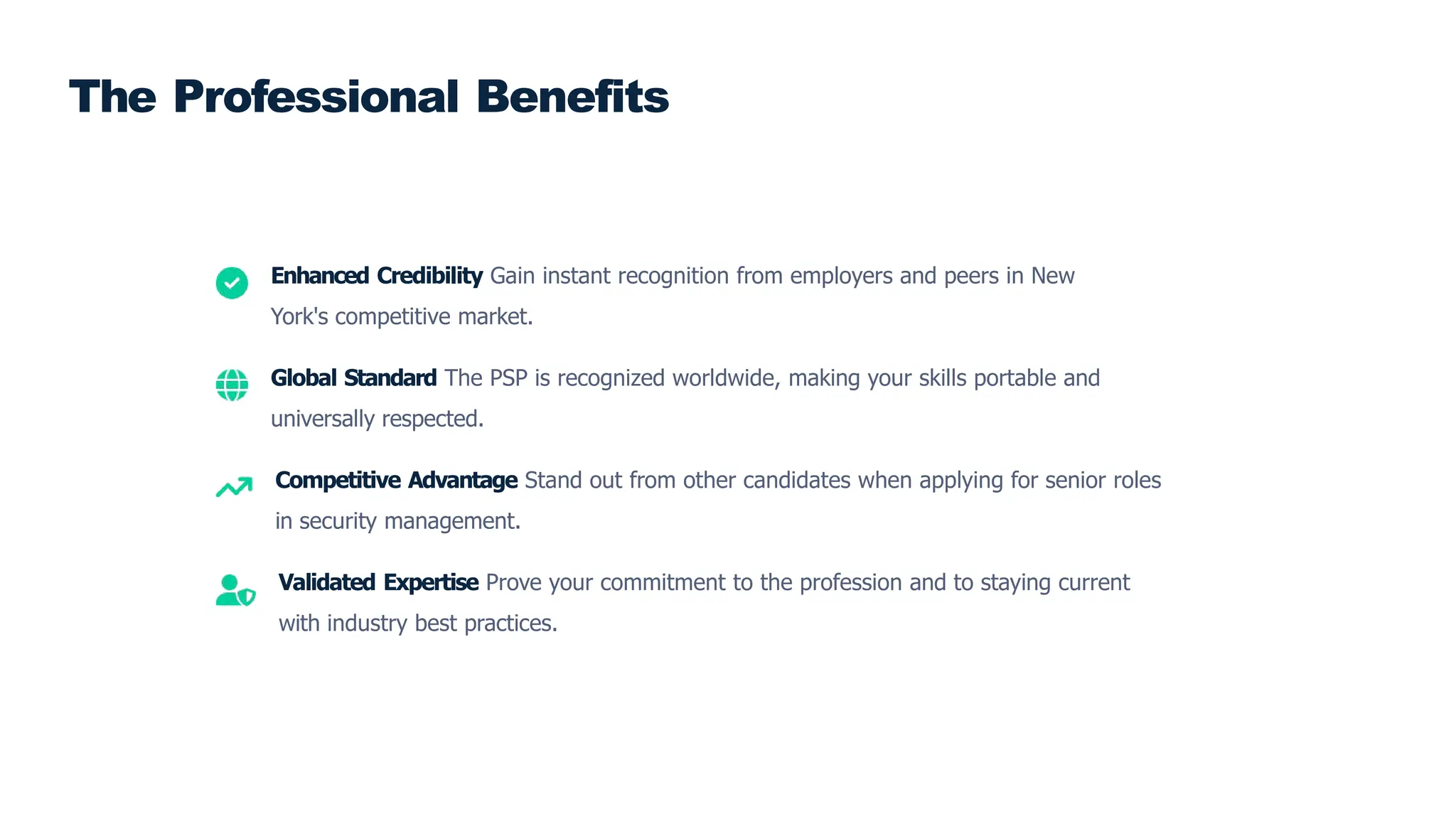 Enhanced Credibility Gain instant recognition from employers and peers in New
York's competitive market.
Global Standard The PSP is recognized worldwide, making your skills portable and
universally respected.
Competitive Advantage Stand out from other candidates when applying for senior roles
in security management.
Validated Expertise Prove your commitment to the profession and to staying current
with industry best practices.
The Professional Benefits
 