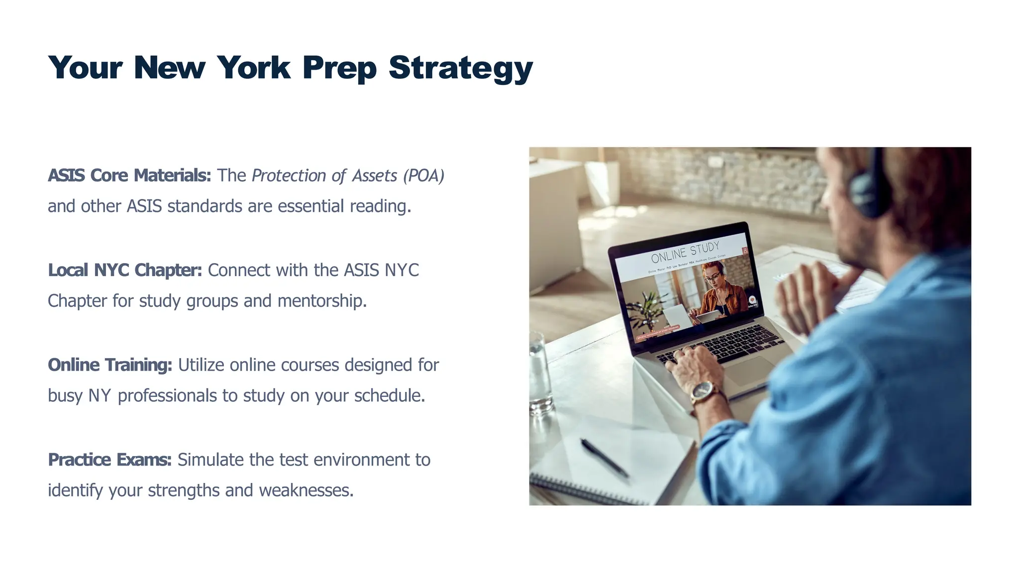 ASIS Core Materials: The Protection of Assets (POA)
and other ASIS standards are essential reading.
Local NYC Chapter: Connect with the ASIS NYC
Chapter for study groups and mentorship.
Online Training: Utilize online courses designed for
busy NY professionals to study on your schedule.
Practice Exams: Simulate the test environment to
identify your strengths and weaknesses.
Your New York Prep Strategy
 