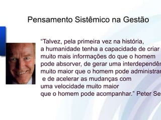 Pensamento Sistêmico na Gestão

   “Talvez, pela primeira vez na história,
   a humanidade tenha a capacidade de criar
   muito mais informações do que o homem
   pode absorver, de gerar uma interdependên
   muito maior que o homem pode administrar
    e de acelerar as mudanças com
   uma velocidade muito maior
   que o homem pode acompanhar.” Peter Sen
 