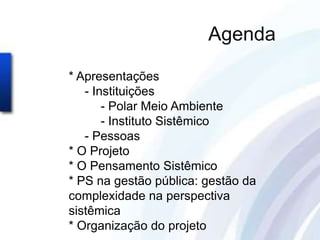 Agenda

* Apresentações
   - Instituições
       - Polar Meio Ambiente
       - Instituto Sistêmico
   - Pessoas
* O Projeto
* O Pensamento Sistêmico
* PS na gestão pública: gestão da
complexidade na perspectiva
sistêmica
* Organização do projeto
 