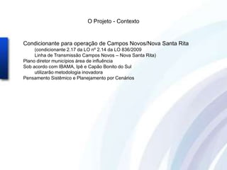 O Projeto - Contexto


Condicionante para operação de Campos Novos/Nova Santa Rita
     (condicionante 2.17 da LO nº 2.14 da LO 836/2009
     Linha de Transmissão Campos Novos – Nova Santa Rita)
Plano diretor municípios área de influência
Sob acordo com IBAMA, Ipê e Capão Bonito do Sul
     utilizarão metodologia inovadora
Pensamento Sistêmico e Planejamento por Cenários
 