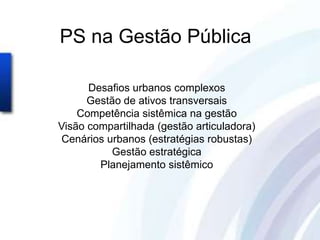 PS na Gestão Pública

      Desafios urbanos complexos
      Gestão de ativos transversais
    Competência sistêmica na gestão
Visão compartilhada (gestão articuladora)
Cenários urbanos (estratégias robustas)
          Gestão estratégica
        Planejamento sistêmico
 