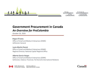 Government Procurement in Canada
An Overview for ProColombia
Angus O’Leary
Office of Small and Medium Enterprises (OSME)
A/Director General
Louis-Martin Parent
Office of Small and Medium Enterprises (OSME)
Regional Director, National Capital Regional Office
Alberto Garcia-Vargas
Office of Small and Medium Enterprises (OSME)
A/Director, Federal, Provincial, Territorial & International Relations
October 26, 2020
 