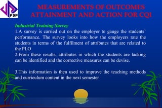 MEASUREMENTS OF OUTCOMES
        ATTAINMENT AND ACTION FOR CQI
Industrial Training Survey
1.A survey is carried out on the employer to gauge the students’
performance. The survey looks into how the employers rate the
students in terms of the fulfilment of attributes that are related to
the PLO
2.From these results, attributes in which the students are lacking
can be identified and the corrective measures can be devise.

3.This information is then used to improve the teaching methods
and curriculum content in the next semester
 