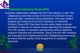 Industrial Advisory Panel (IAP)
Industrial collaboration between the HLP and industry is vital. The
   collaborative work that comes in the form of curriculum review,
   technical visits, industrial training placement, final year student
   projects and invited lectures from industries, an Industrial
   Advisory Panel (IAP) has been formed which meets once per
   semester to discuss on various issues regarding the programmes.
   The IAP consists of members representing various industries,
   research institutes and universities. Inputs from the IAP members
   are discussed and implemented at the College/Department level
   to ensure that the quality of the programme is constantly
   improved.
 