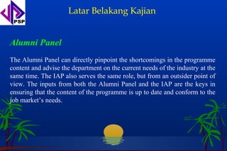 Latar Belakang Kajian


Alumni Panel
The Alumni Panel can directly pinpoint the shortcomings in the programme
content and advise the department on the current needs of the industry at the
same time. The IAP also serves the same role, but from an outsider point of
view. The inputs from both the Alumni Panel and the IAP are the keys in
ensuring that the content of the programme is up to date and conform to the
job market’s needs.
 