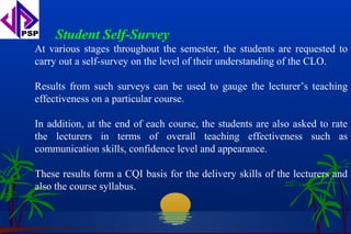 Student Self-Survey
At various stages throughout the semester, the students are requested to
carry out a self-survey on the level of their understanding of the CLO.

Results from such surveys can be used to gauge the lecturer’s teaching
effectiveness on a particular course.

In addition, at the end of each course, the students are also asked to rate
the lecturers in terms of overall teaching effectiveness such as
communication skills, confidence level and appearance.

These results form a CQI basis for the delivery skills of the lecturers and
also the course syllabus.
 
