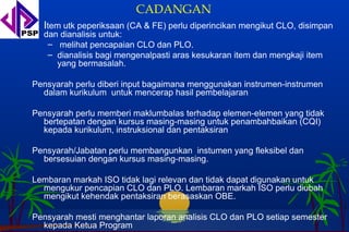CADANGAN
  Item utk peperiksaan (CA & FE) perlu diperincikan mengikut CLO, disimpan
  dan dianalisis untuk:
   – melihat pencapaian CLO dan PLO.
   – dianalisis bagi mengenalpasti aras kesukaran item dan mengkaji item
     yang bermasalah.

Pensyarah perlu diberi input bagaimana menggunakan instrumen-instrumen
  dalam kurikulum untuk mencerap hasil pembelajaran

Pensyarah perlu memberi maklumbalas terhadap elemen-elemen yang tidak
  bertepatan dengan kursus masing-masing untuk penambahbaikan (CQI)
  kepada kurikulum, instruksional dan pentaksiran

Pensyarah/Jabatan perlu membangunkan instumen yang fleksibel dan
  bersesuian dengan kursus masing-masing.

Lembaran markah ISO tidak lagi relevan dan tidak dapat digunakan untuk
  mengukur pencapian CLO dan PLO. Lembaran markah ISO perlu diubah
  mengikut kehendak pentaksiran berasaskan OBE.

Pensyarah mesti menghantar laporan analisis CLO dan PLO setiap semester
  kepada Ketua Program
 