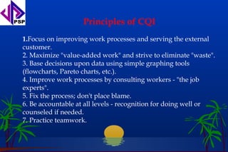Principles of CQI
1.Focus on improving work processes and serving the external
customer.
2. Maximize "value-added work" and strive to eliminate "waste".
3. Base decisions upon data using simple graphing tools
(flowcharts, Pareto charts, etc.).
4. Improve work processes by consulting workers - "the job
experts".
5. Fix the process; don't place blame.
6. Be accountable at all levels - recognition for doing well or
counseled if needed.
7. Practice teamwork.
 