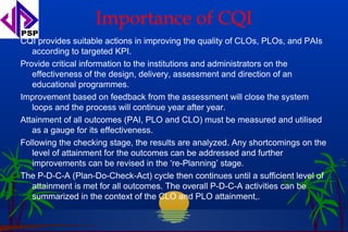 Importance of CQI
CQI provides suitable actions in improving the quality of CLOs, PLOs, and PAIs
   according to targeted KPI.
Provide critical information to the institutions and administrators on the
   effectiveness of the design, delivery, assessment and direction of an
   educational programmes.
Improvement based on feedback from the assessment will close the system
   loops and the process will continue year after year.
Attainment of all outcomes (PAI, PLO and CLO) must be measured and utilised
   as a gauge for its effectiveness.
Following the checking stage, the results are analyzed. Any shortcomings on the
   level of attainment for the outcomes can be addressed and further
   improvements can be revised in the ‘re-Planning’ stage.
The P-D-C-A (Plan-Do-Check-Act) cycle then continues until a sufficient level of
   attainment is met for all outcomes. The overall P-D-C-A activities can be
   summarized in the context of the CLO and PLO attainment,.
 