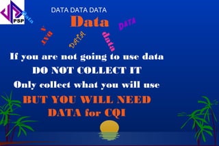 D           DATA DATA DATA
   at
        a
                   Data         D at a
            A AT
             D




                          da
                    TA
                   DA



                           ta
If you are not going to use data
     DO NOT COLLECT IT
 Only collect what you will use
  BUT YOU WILL NEED
     DATA for CQI
 