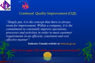 Continual Quality Improvement (CQI)

“Simply put, it is the concept that there is always
room for improvement. Within a company, it is the
commitment to constantly improve operations,
processes and activities in order to meet customer
requirements in an efficient, consistent and cost
effective manner”
                Industry Canada website at www.ic.gc.ca

    How do we apply CQI within our learning environment?
 