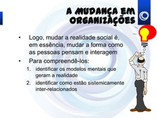 A Mudança em Organizações
• Logo, mudar a realidade social é,
em essência, mudar a forma como
as pessoas pensam e interagem
• Para compreendê-los:
1. identificar os modelos mentais que
geram a realidade
2. identificar como estão sistemicamente
inter-relacionados
 