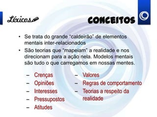 Conceitos
• Se trata do grande “caldeirão” de elementos
mentais inter-relacionados
• São teorias que “mapeiam” a realidade e nos
direcionam para a ação nela. Modelos mentais
são tudo o que carregamos em nossas mentes.
– Crenças
– Opiniões
– Interesses
– Pressupostos
– Atitudes
– Valores
– Regras de comportamento
– Teorias a respeito da
realidade
 