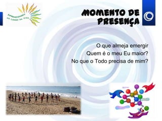 Momento de Presença
O que almeja emergir
Quem é o meu Eu maior?
No que o Todo precisa de mim?
 