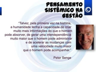 “Talvez, pela primeira vez na história,
a humanidade tenha a capacidade de criar
muito mais informações do que o homem
ode absorver, de gerar uma interdependência
muito maior que o homem pode administrar
e de acelerar as mudanças com
uma velocidade muito maior
que o homem pode acompanhar.”
Peter Senge
Pensamento Sistêmico na
Gestão
 